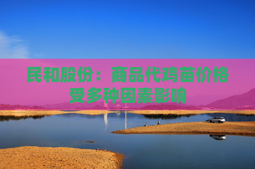 民和股份：商品代鸡苗价格受多种因素影响