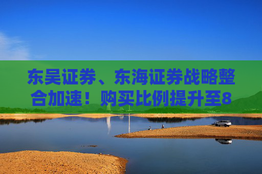 东吴证券、东海证券战略整合加速！购买比例提升至83.77%，释放什么信号？
