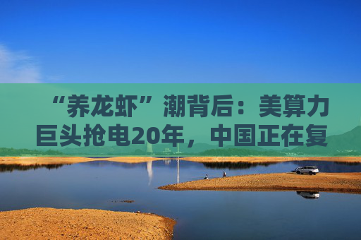 “养龙虾”潮背后：美算力巨头抢电20年，中国正在复制