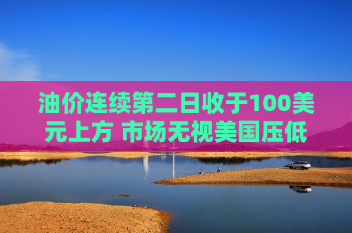 油价连续第二日收于100美元上方 市场无视美国压低油价措施