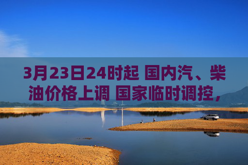3月23日24时起 国内汽、柴油价格上调 国家临时调控，少涨一半