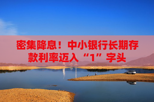 密集降息！中小银行长期存款利率迈入“1”字头