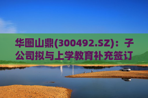 华图山鼎(300492.SZ)：子公司拟与上学教育补充签订《关于存量学员委托交付等相关事宜的协议》