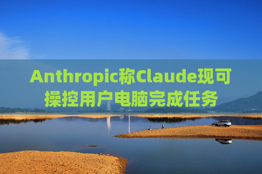 Anthropic称Claude现可操控用户电脑完成任务