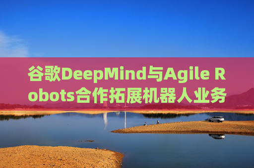 谷歌DeepMind与Agile Robots合作拓展机器人业务