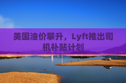 美国油价攀升，Lyft推出司机补贴计划