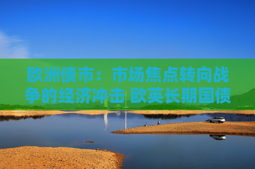欧洲债市：市场焦点转向战争的经济冲击 欧英长期国债收益率大幅走低