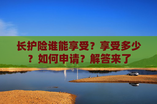 长护险谁能享受？享受多少？如何申请？解答来了