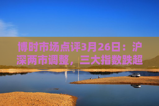 博时市场点评3月26日：沪深两市调整，三大指数跌超1%