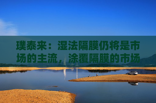 璞泰来：湿法隔膜仍将是市场的主流，涂覆隔膜的市场需求也将不断上升