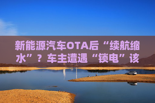 新能源汽车OTA后“续航缩水”？车主遭遇“锁电”该如何维权