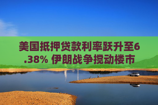 美国抵押贷款利率跃升至6.38% 伊朗战争搅动楼市