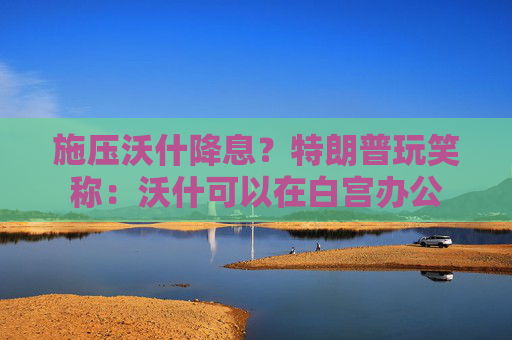 施压沃什降息？特朗普玩笑称：沃什可以在白宫办公
