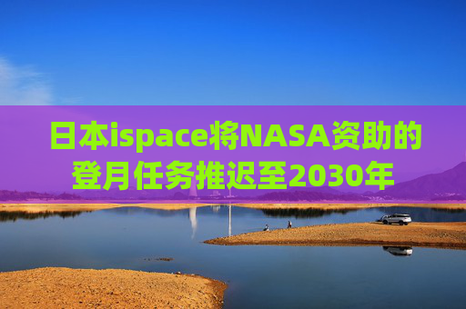 日本ispace将NASA资助的登月任务推迟至2030年