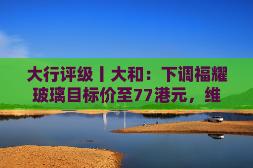 大行评级丨大和：下调福耀玻璃目标价至77港元，维持“买入”评级