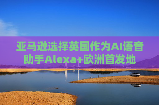 亚马逊选择英国作为AI语音助手Alexa+欧洲首发地  第1张