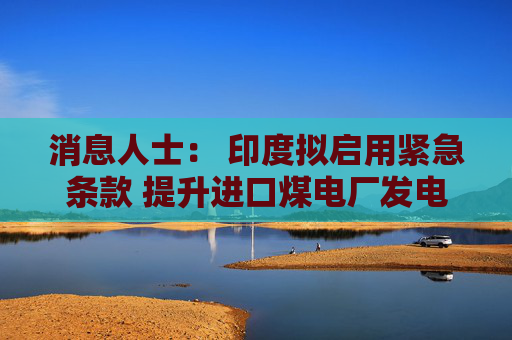 消息人士： 印度拟启用紧急条款 提升进口煤电厂发电量