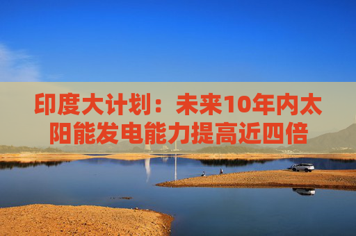 印度大计划：未来10年内太阳能发电能力提高近四倍