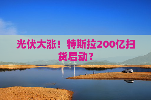 光伏大涨！特斯拉200亿扫货启动？