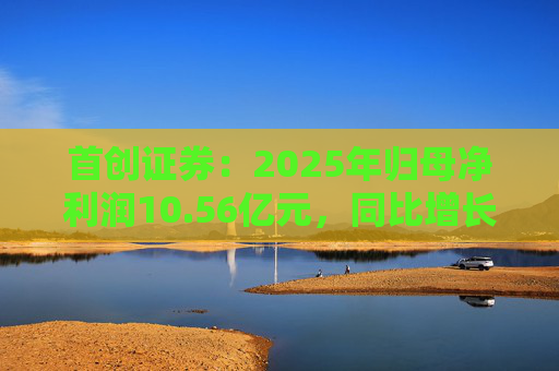 首创证券：2025年归母净利润10.56亿元，同比增长7.26%