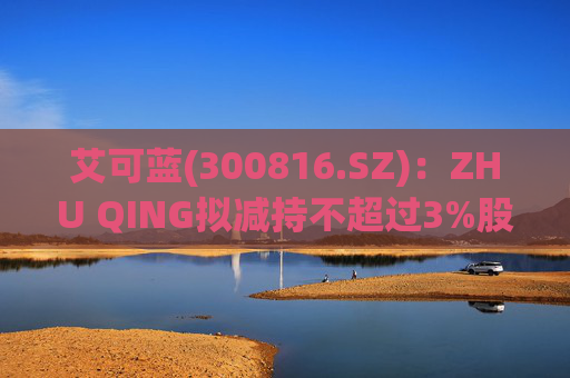 艾可蓝(300816.SZ)：ZHU QING拟减持不超过3%股份