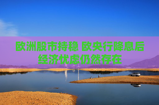 欧洲股市持稳 欧央行降息后经济忧虑仍然存在