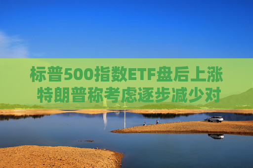 标普500指数ETF盘后上涨 特朗普称考虑逐步减少对伊朗的军事行动