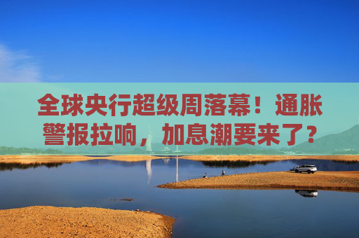 全球央行超级周落幕！通胀警报拉响，加息潮要来了？