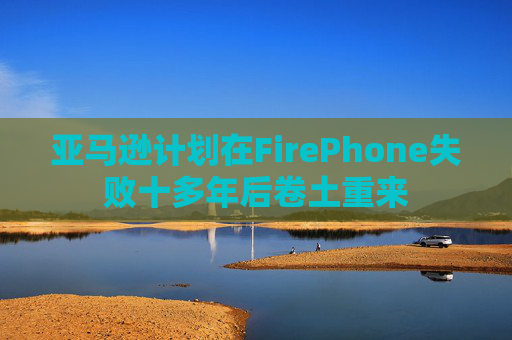 亚马逊计划在FirePhone失败十多年后卷土重来