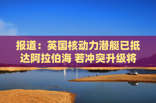 报道：英国核动力潜艇已抵达阿拉伯海 若冲突升级将具备对伊朗发动打击的能力  第1张