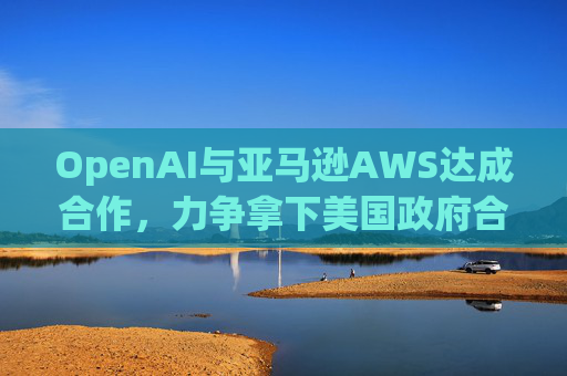 OpenAI与亚马逊AWS达成合作，力争拿下美国政府合同