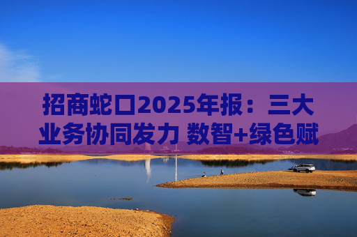 招商蛇口2025年报：三大业务协同发力 数智+绿色赋能长远发展