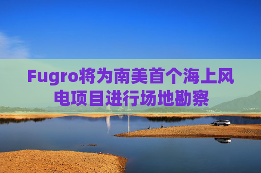 Fugro将为南美首个海上风电项目进行场地勘察