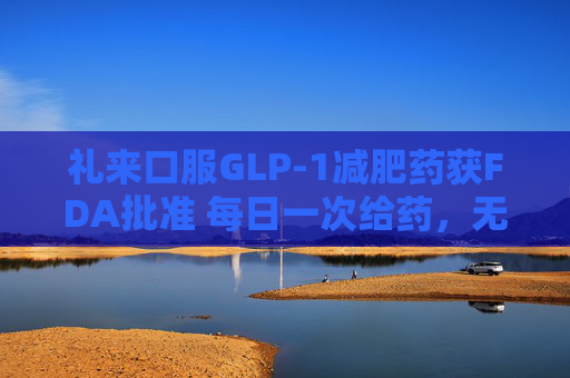 礼来口服GLP-1减肥药获FDA批准 每日一次给药，无饮食限制