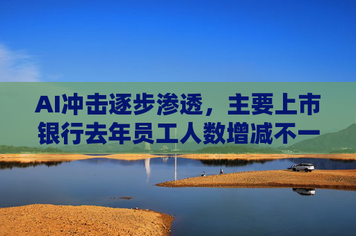 AI冲击逐步渗透，主要上市银行去年员工人数增减不一，科技金融带火理工科人才需求