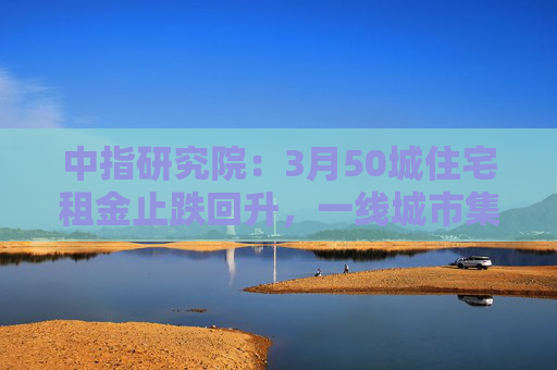 中指研究院：3月50城住宅租金止跌回升，一线城市集体上涨