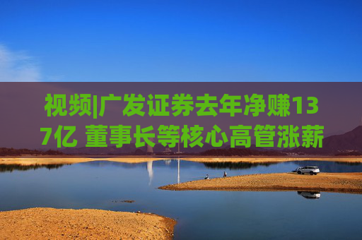 视频|广发证券去年净赚137亿 董事长等核心高管涨薪超百万 旗下易方达基金去年净利38亿