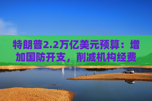 特朗普2.2万亿美元预算：增加国防开支，削减机构经费