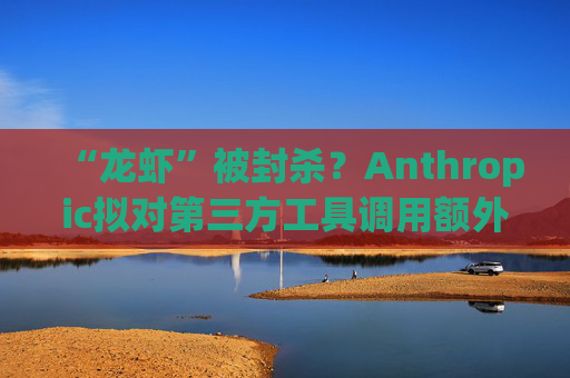 “龙虾”被封杀？Anthropic拟对第三方工具调用额外收费