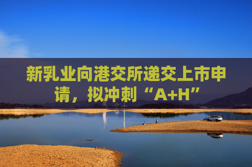 新乳业向港交所递交上市申请，拟冲刺“A+H”