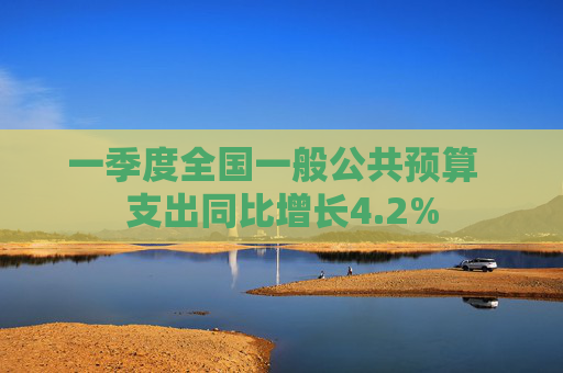 一季度全国一般公共预算  支出同比增长4.2%