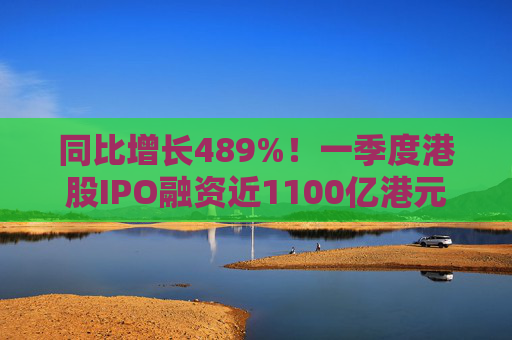同比增长489%！一季度港股IPO融资近1100亿港元