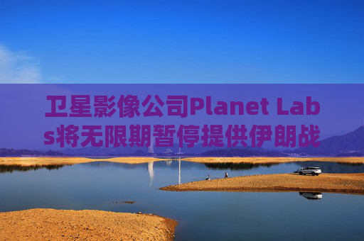 卫星影像公司Planet Labs将无限期暂停提供伊朗战区影像