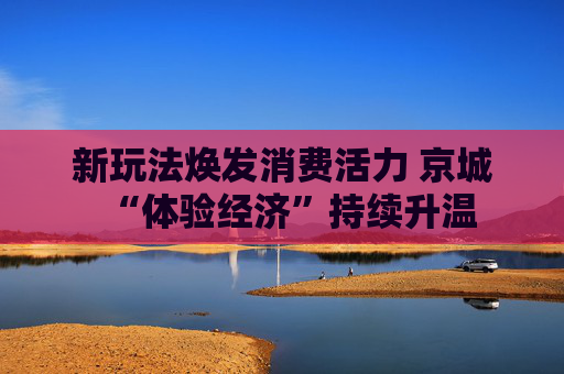 新玩法焕发消费活力 京城“体验经济”持续升温