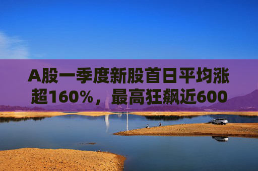 A股一季度新股首日平均涨超160%，最高狂飙近600%，肉签之王中一签赚12.7万