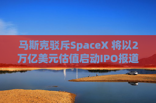马斯克驳斥SpaceX 将以2万亿美元估值启动IPO报道