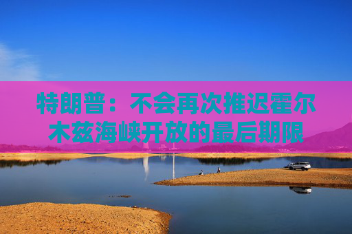 特朗普：不会再次推迟霍尔木兹海峡开放的最后期限