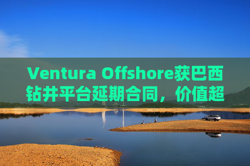 Ventura Offshore获巴西钻井平台延期合同，价值超6亿美元