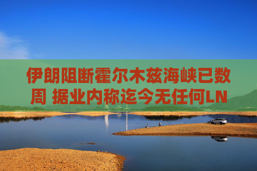 伊朗阻断霍尔木兹海峡已数周 据业内称迄今无任何LNG船载货驶出
