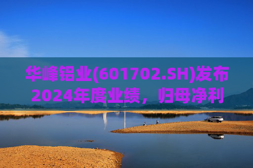 华峰铝业(601702.SH)发布2024年度业绩，归母净利润12.18亿元，同比增长35.44%